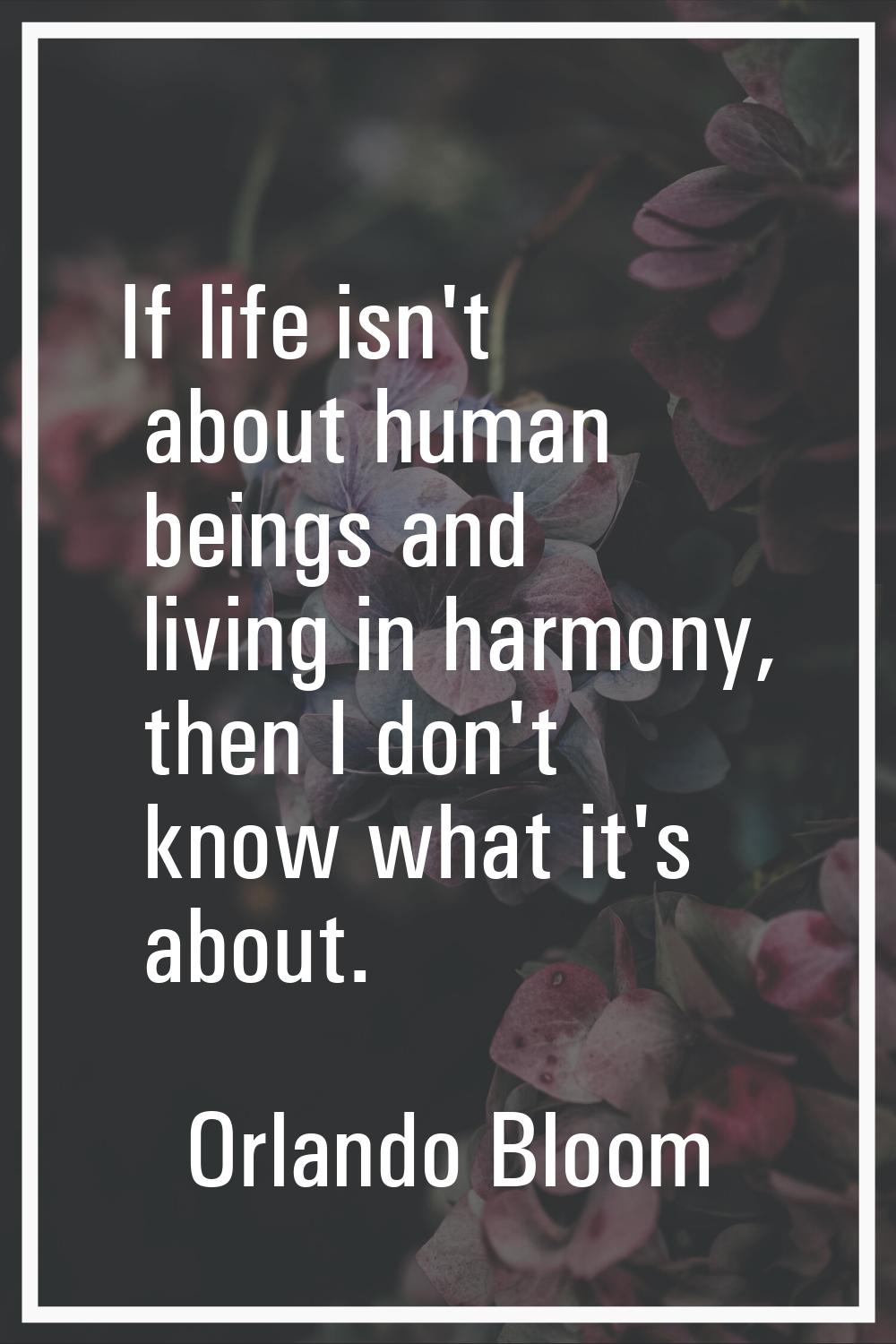 If life isn't about human beings and living in harmony, then I don't know what it's about.