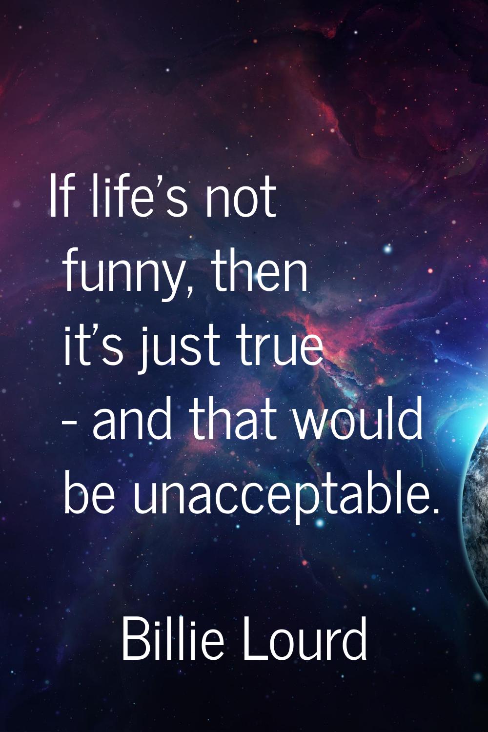 If life's not funny, then it's just true - and that would be unacceptable.