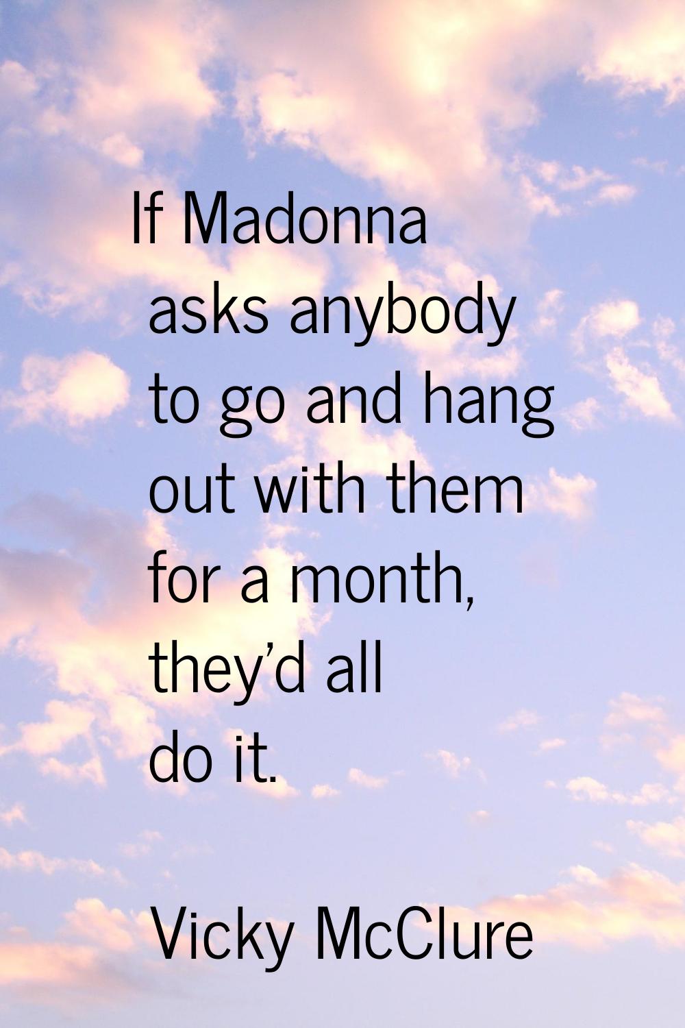 If Madonna asks anybody to go and hang out with them for a month, they'd all do it.