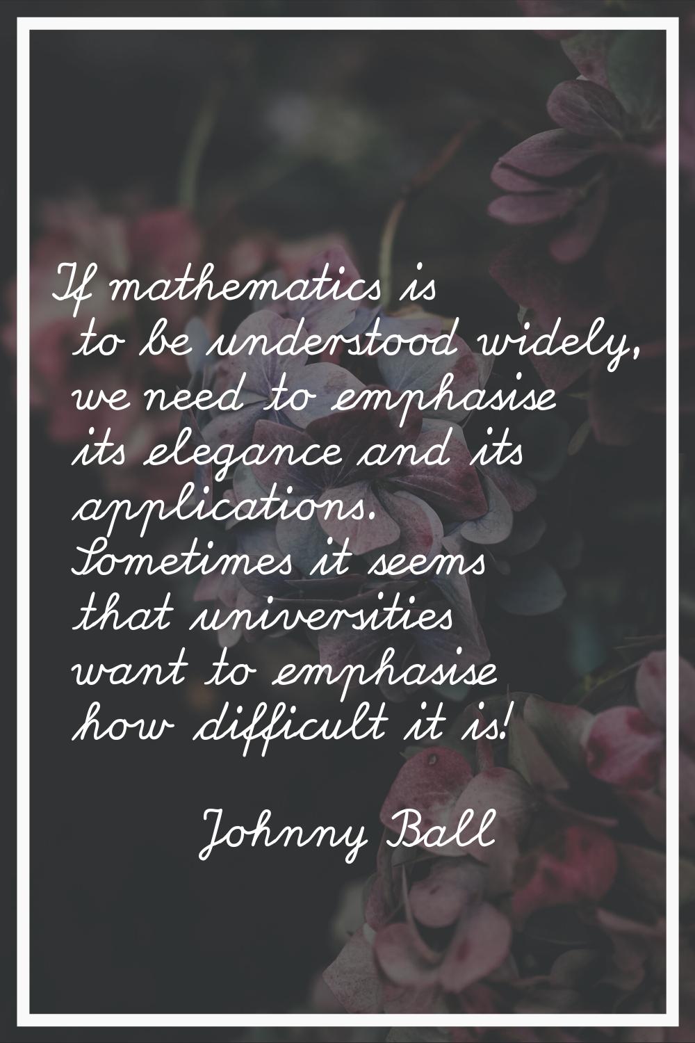 If mathematics is to be understood widely, we need to emphasise its elegance and its applications. 