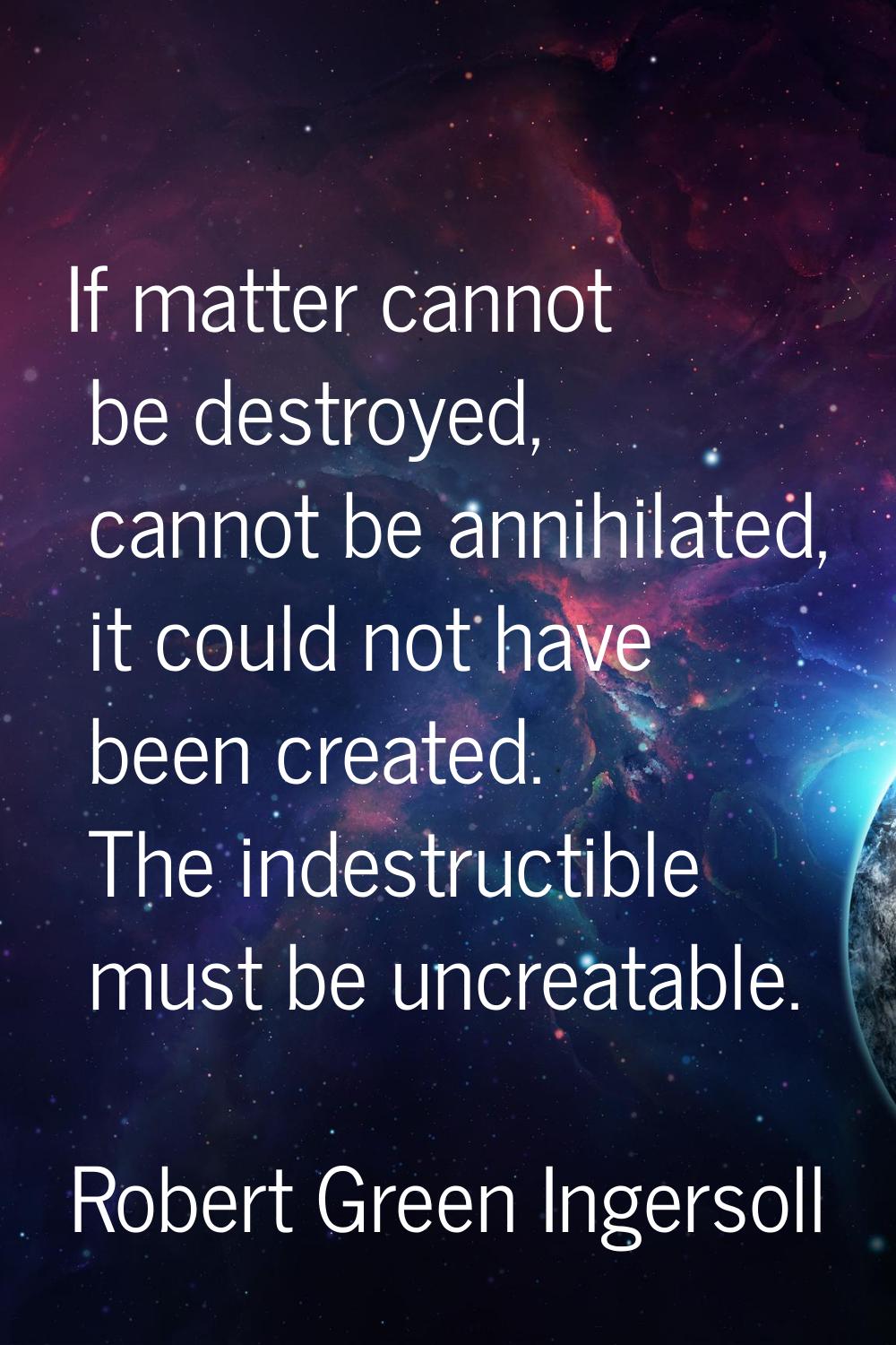 If matter cannot be destroyed, cannot be annihilated, it could not have been created. The indestruc
