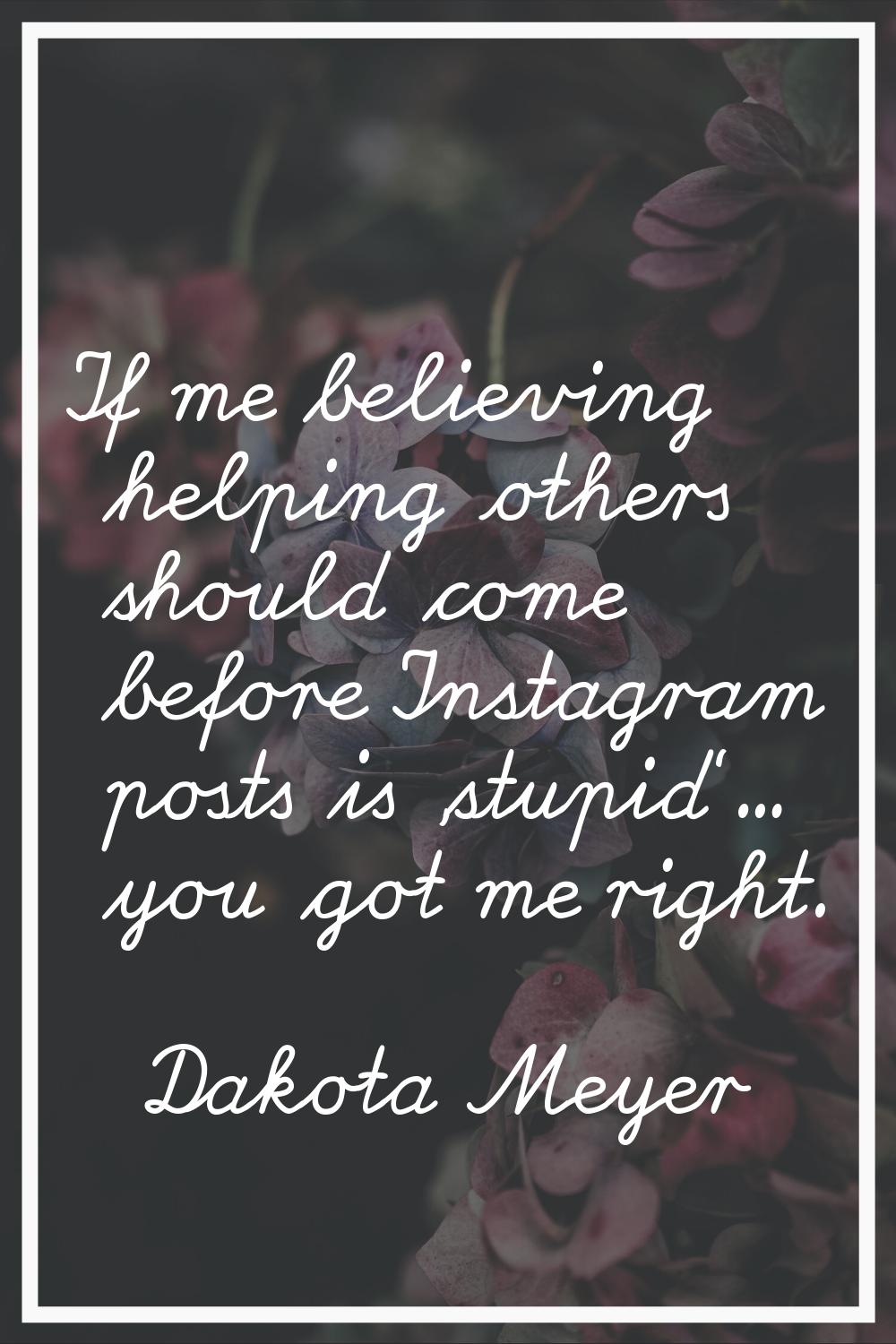 If me believing helping others should come before Instagram posts is 'stupid'... you got me right.
