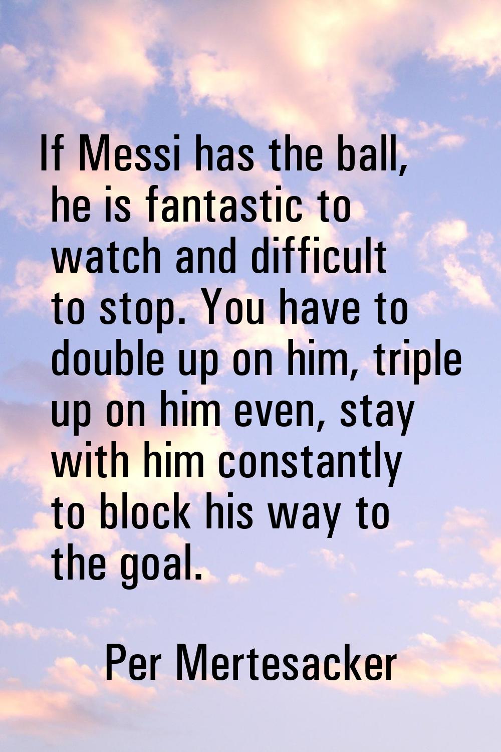 If Messi has the ball, he is fantastic to watch and difficult to stop. You have to double up on him