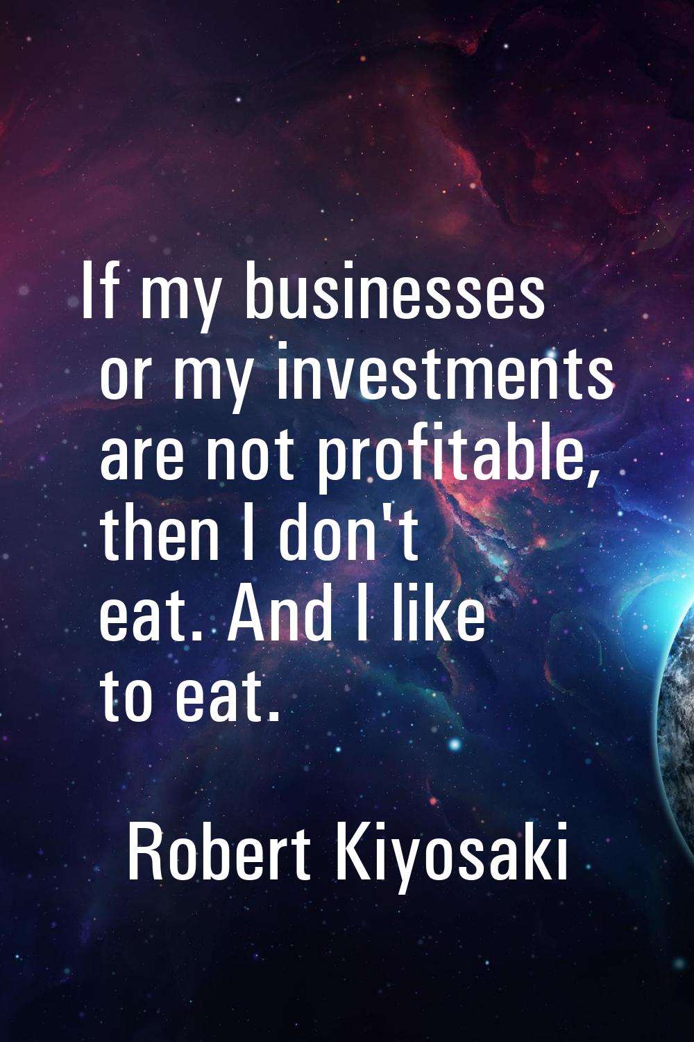 If my businesses or my investments are not profitable, then I don't eat. And I like to eat.