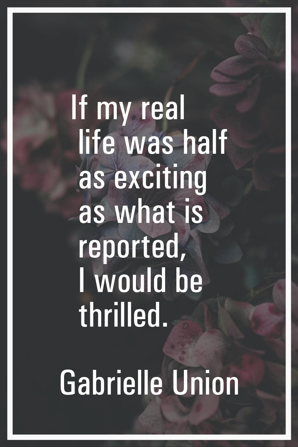 If my real life was half as exciting as what is reported, I would be thrilled.