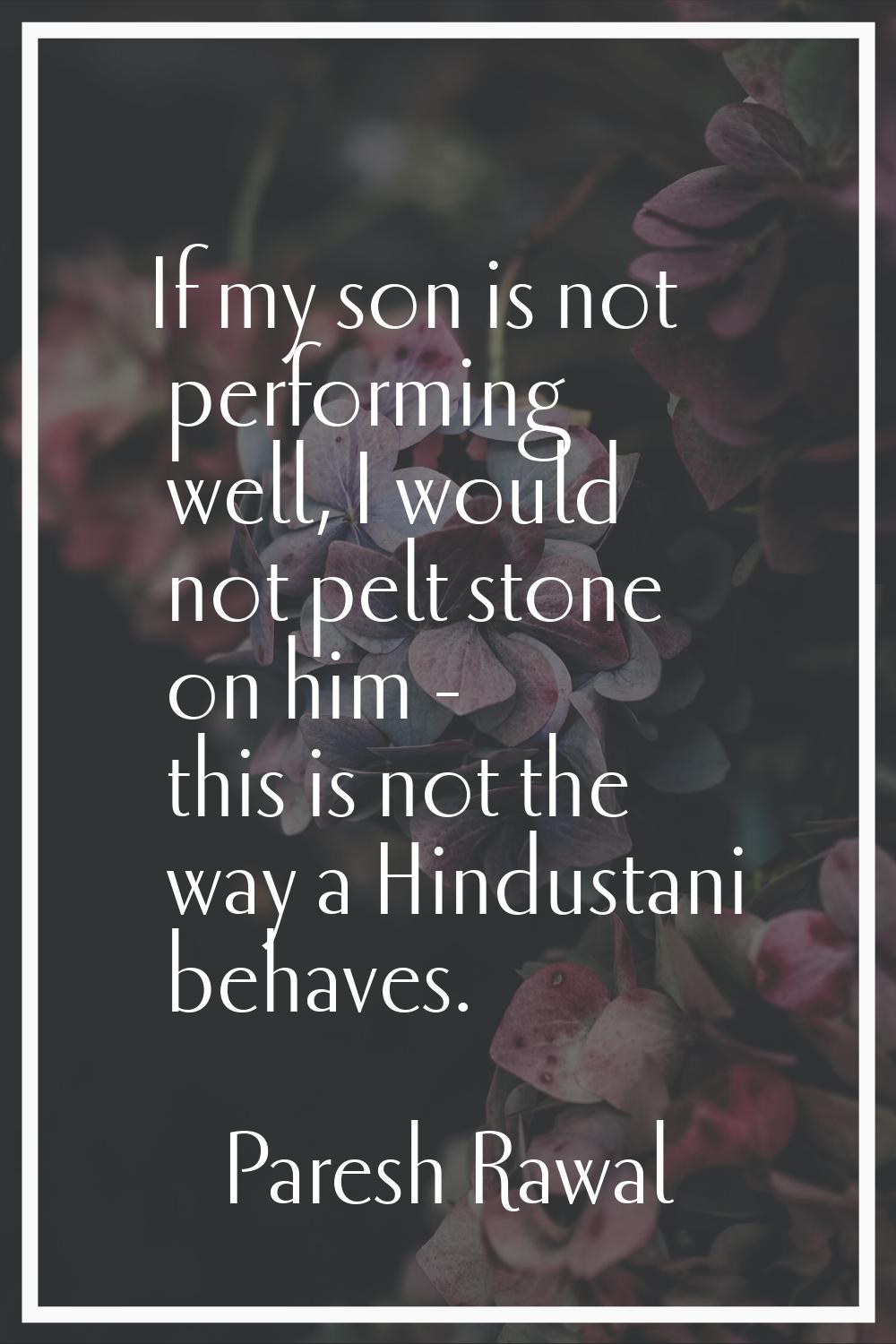 If my son is not performing well, I would not pelt stone on him - this is not the way a Hindustani 
