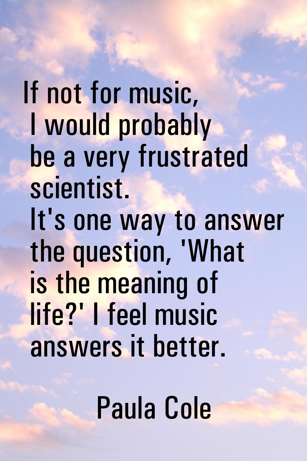 If not for music, I would probably be a very frustrated scientist. It's one way to answer the quest