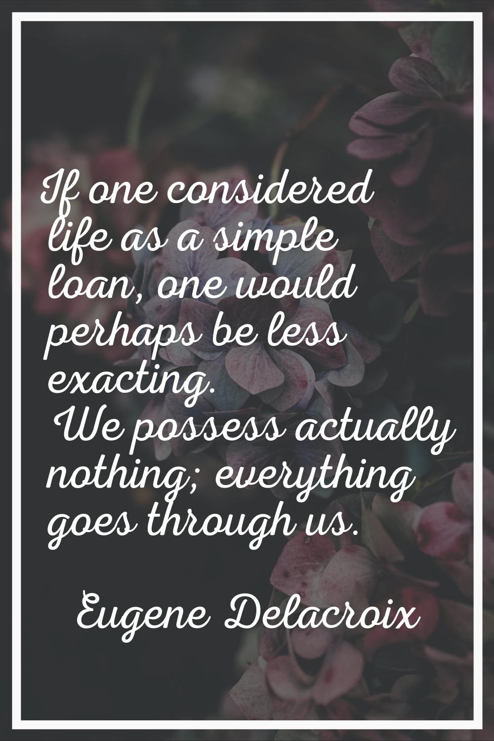 If one considered life as a simple loan, one would perhaps be less exacting. We possess actually no