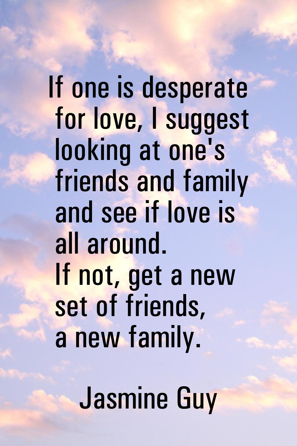 If one is desperate for love, I suggest looking at one's friends and family and see if love is all 