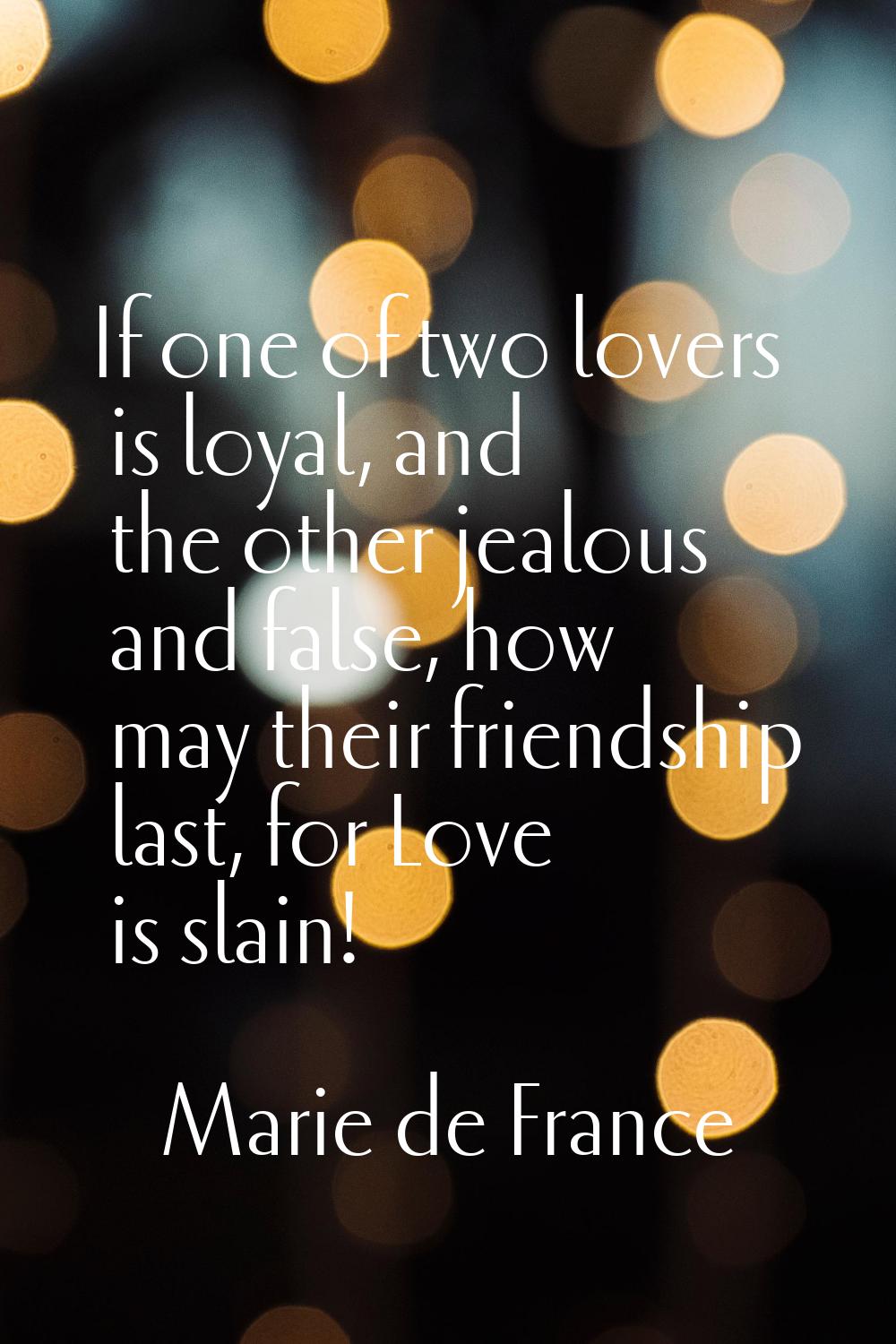 If one of two lovers is loyal, and the other jealous and false, how may their friendship last, for 