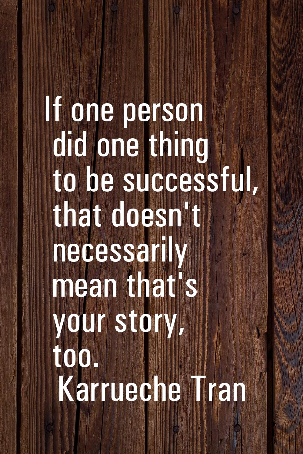 If one person did one thing to be successful, that doesn't necessarily mean that's your story, too.