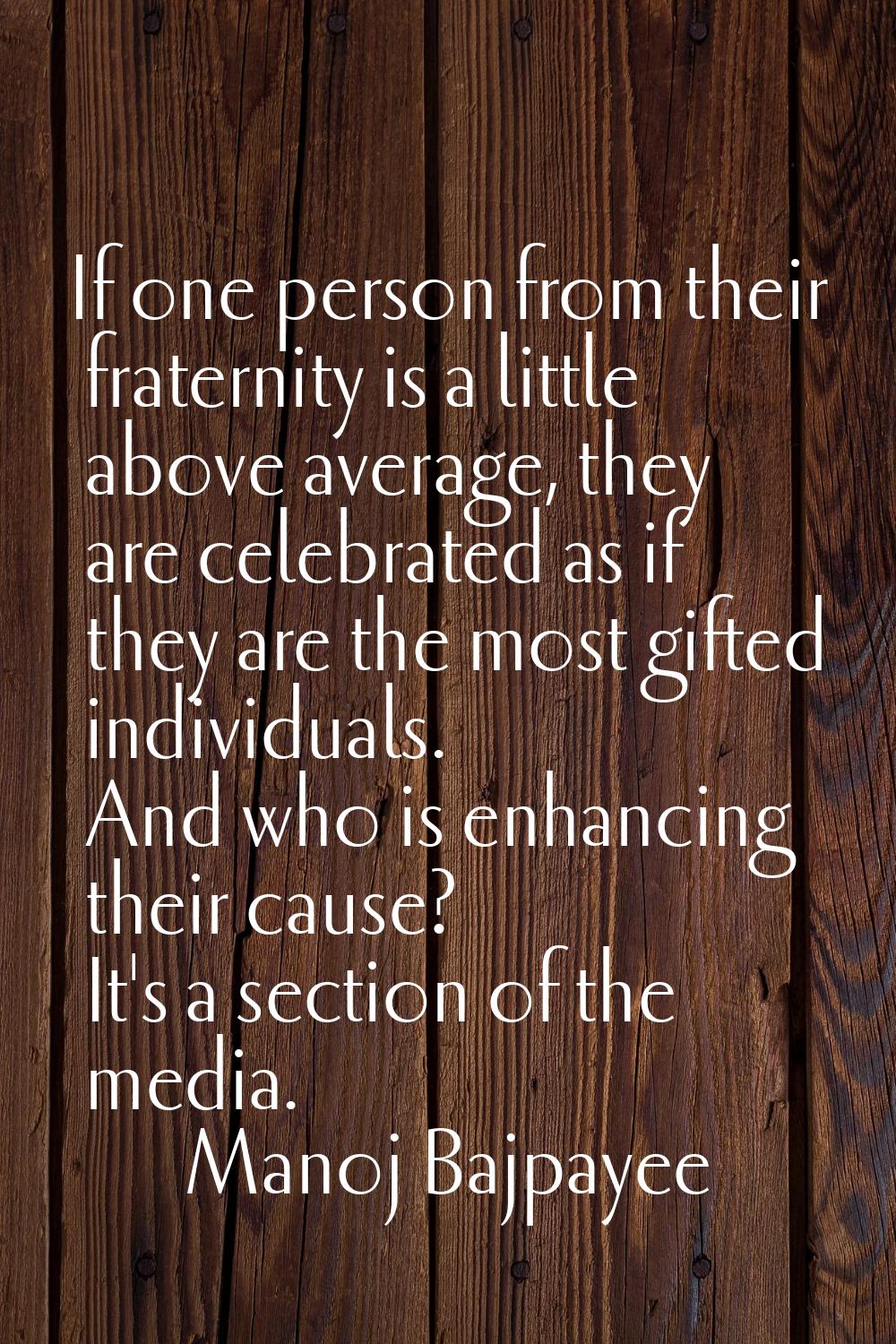 If one person from their fraternity is a little above average, they are celebrated as if they are t