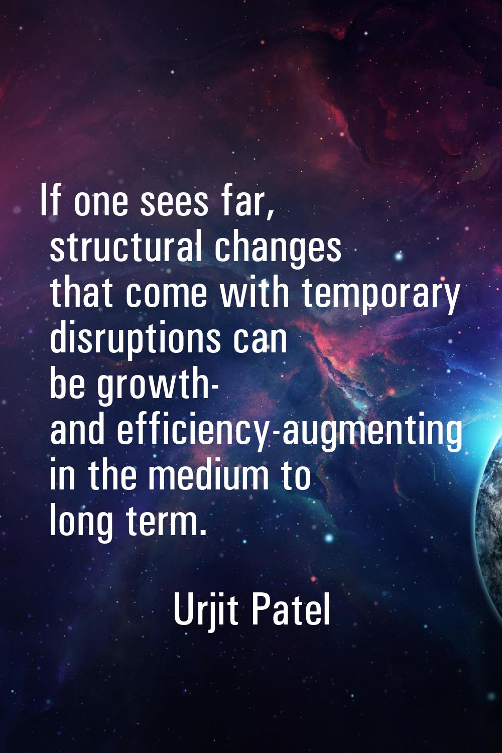 If one sees far, structural changes that come with temporary disruptions can be growth- and efficie