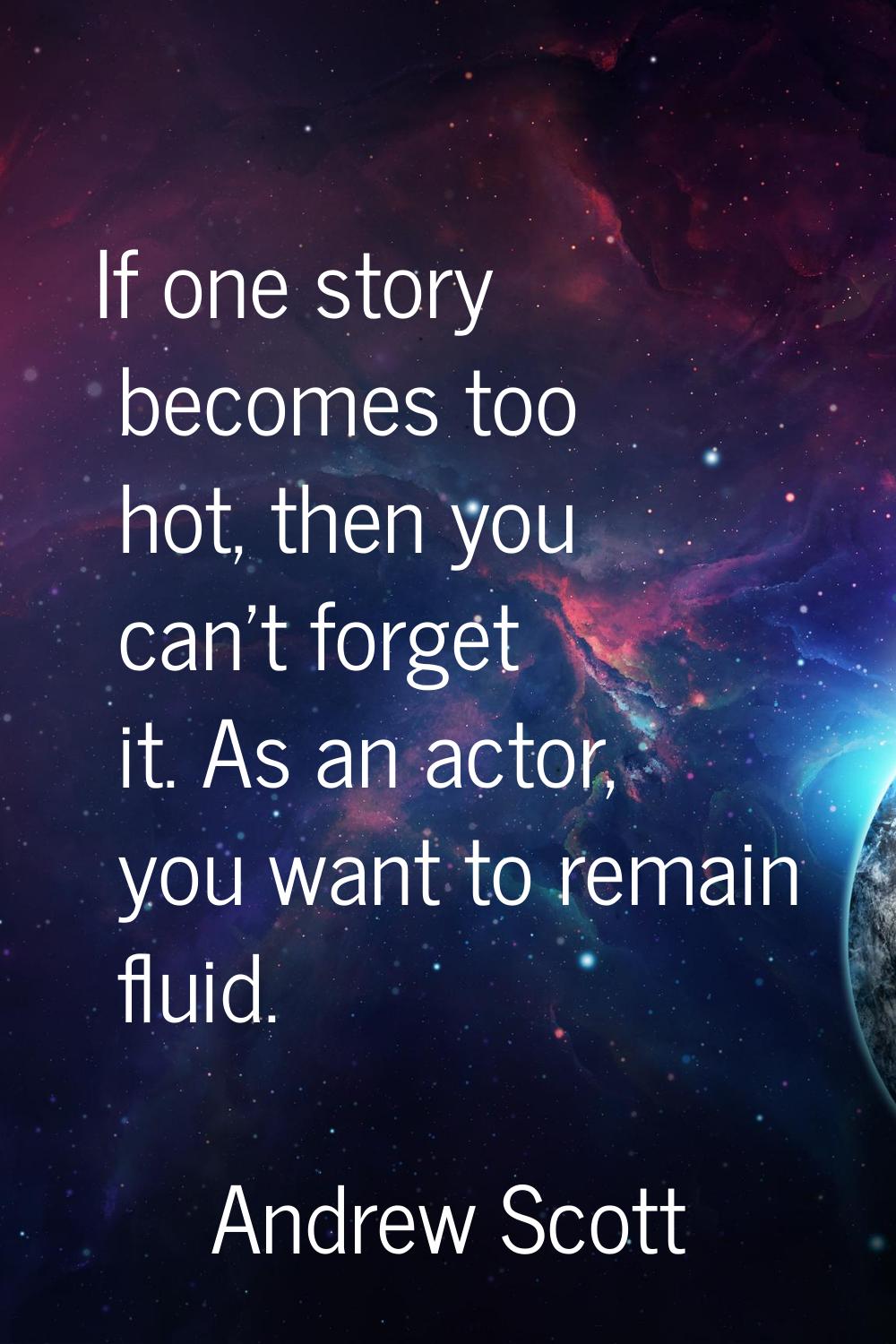 If one story becomes too hot, then you can't forget it. As an actor, you want to remain fluid.