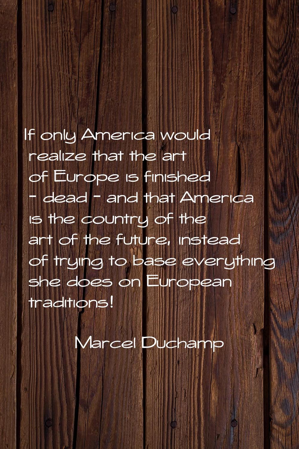 If only America would realize that the art of Europe is finished - dead - and that America is the c