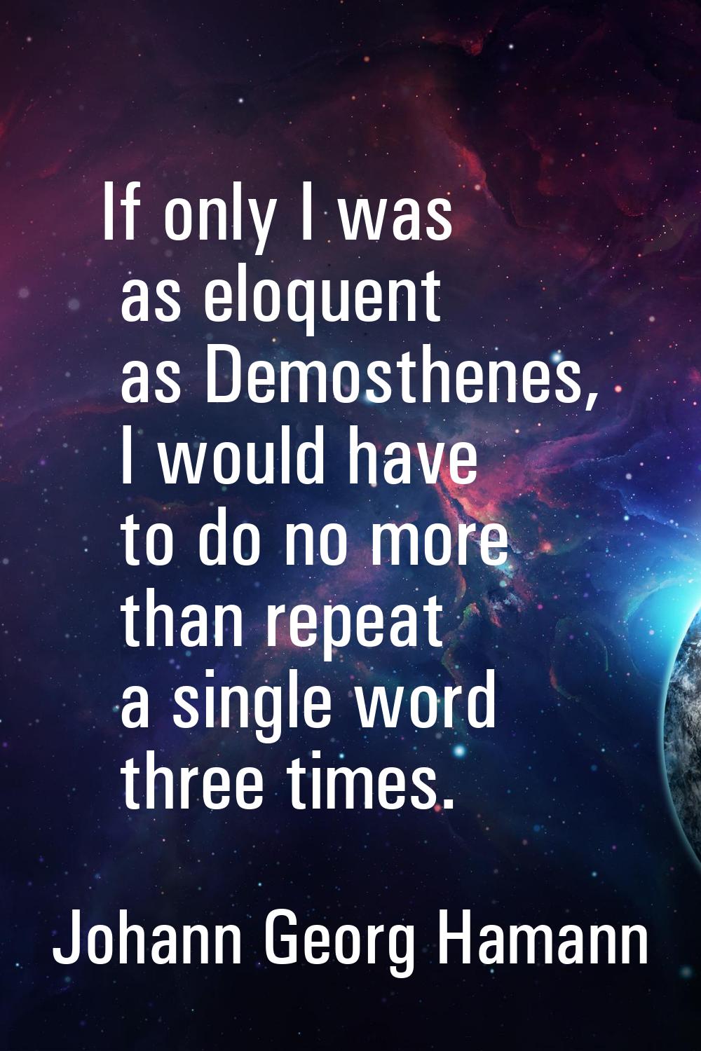 If only I was as eloquent as Demosthenes, I would have to do no more than repeat a single word thre