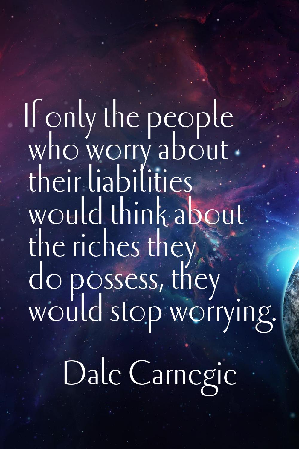 If only the people who worry about their liabilities would think about the riches they do possess, 