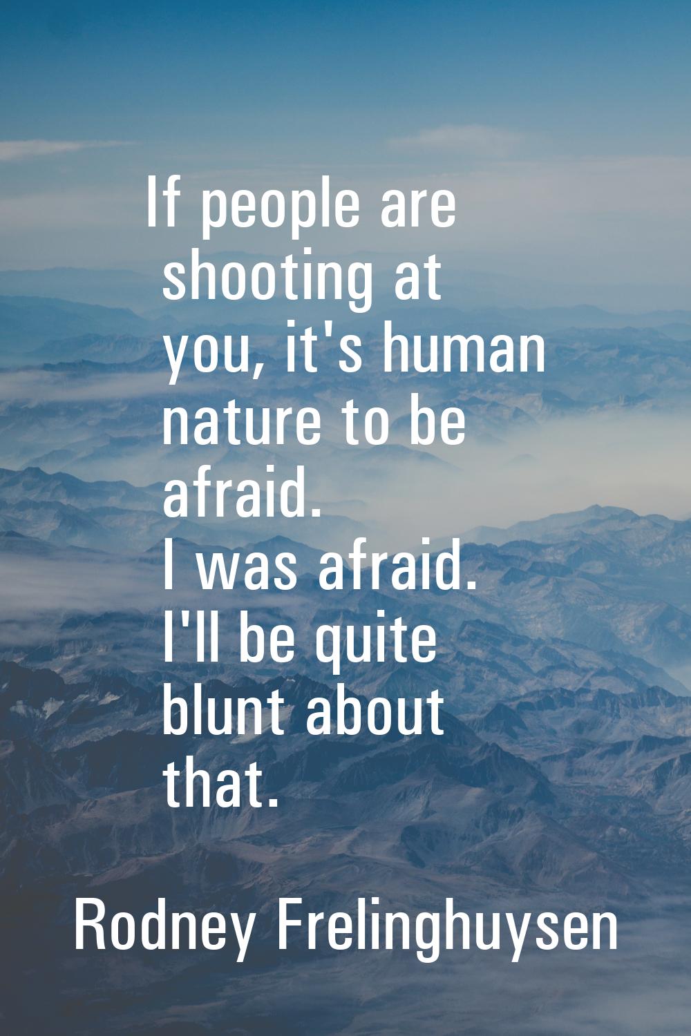 If people are shooting at you, it's human nature to be afraid. I was afraid. I'll be quite blunt ab