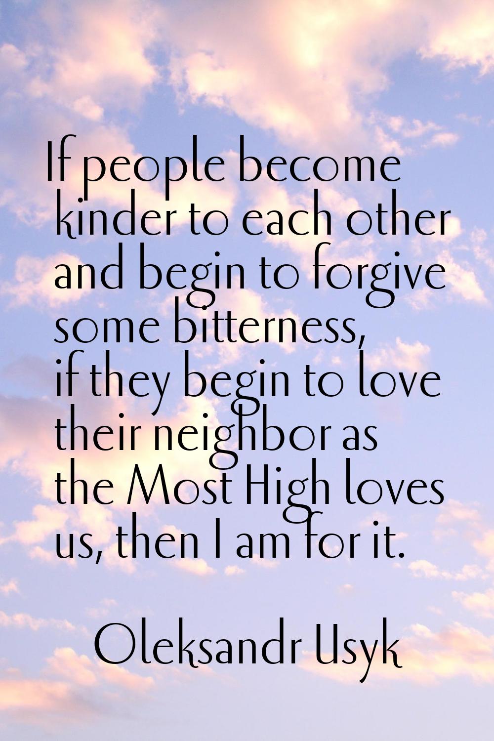 If people become kinder to each other and begin to forgive some bitterness, if they begin to love t