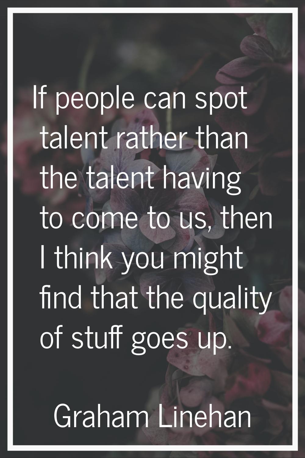 If people can spot talent rather than the talent having to come to us, then I think you might find 
