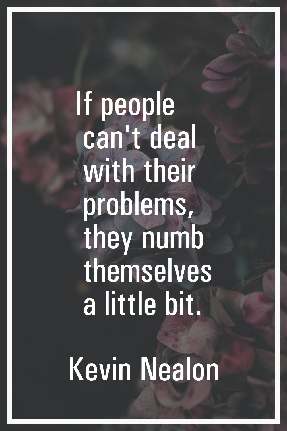 If people can't deal with their problems, they numb themselves a little bit.