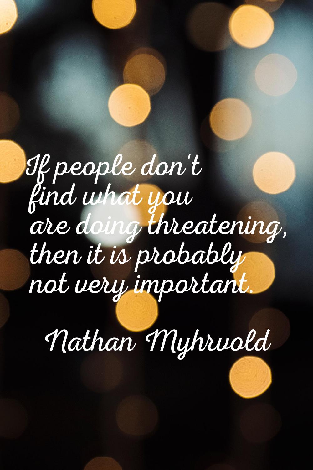 If people don't find what you are doing threatening, then it is probably not very important.
