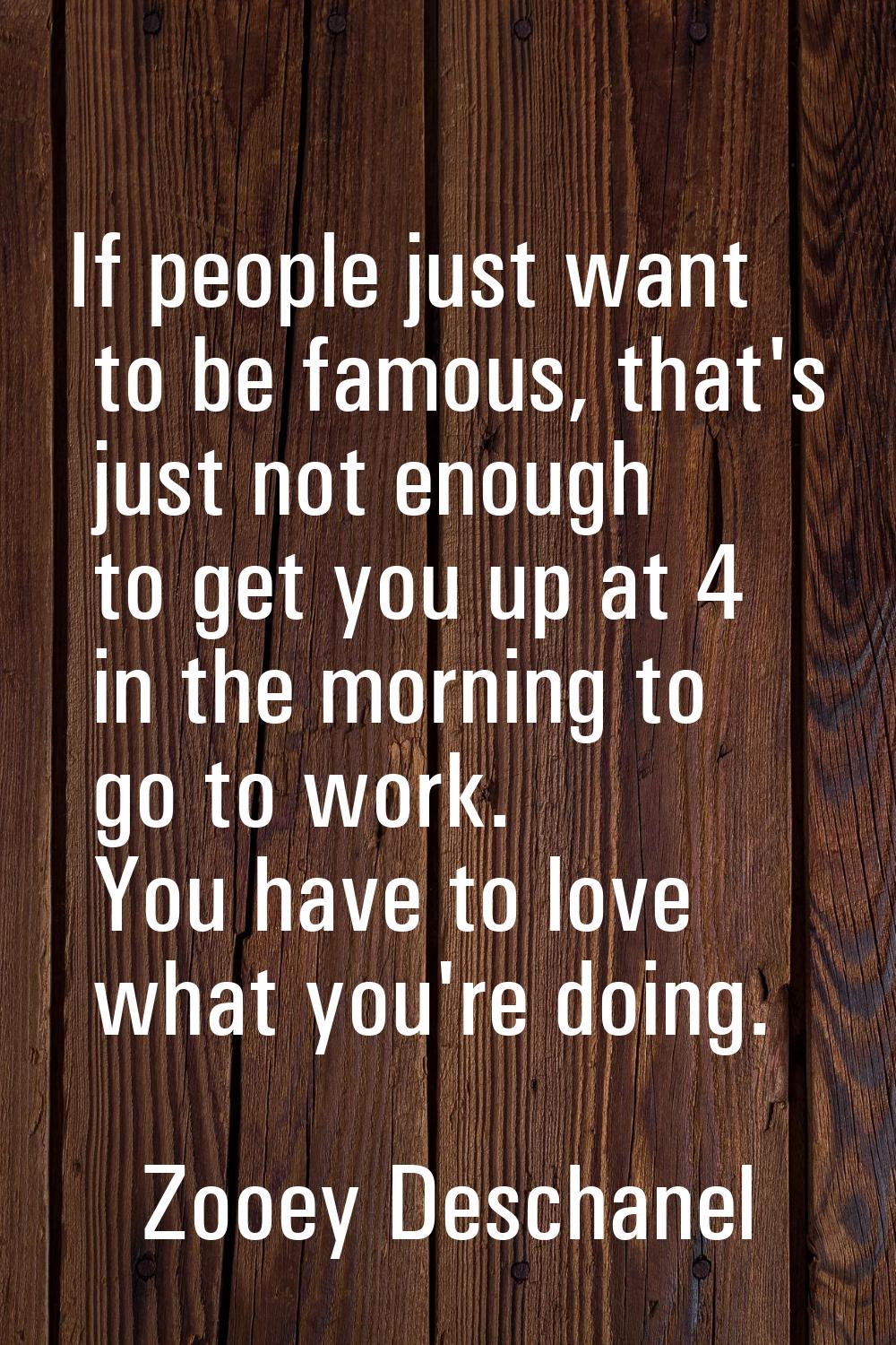 If people just want to be famous, that's just not enough to get you up at 4 in the morning to go to