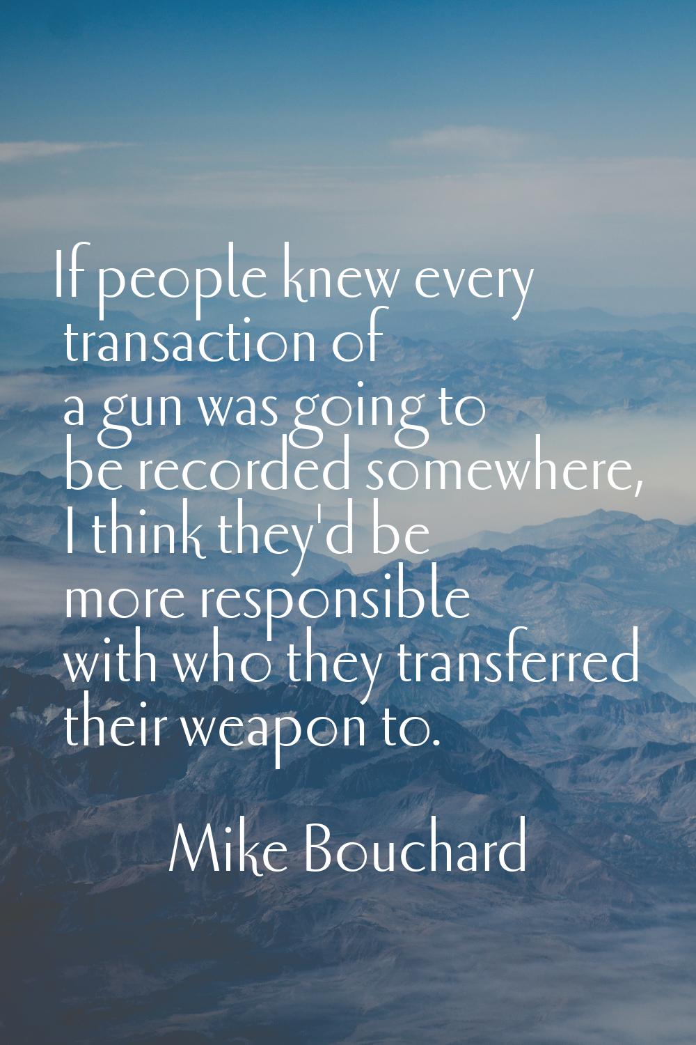 If people knew every transaction of a gun was going to be recorded somewhere, I think they'd be mor