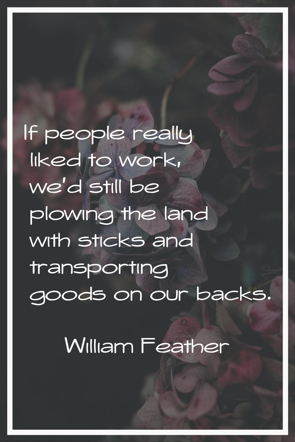 If people really liked to work, we'd still be plowing the land with sticks and transporting goods o