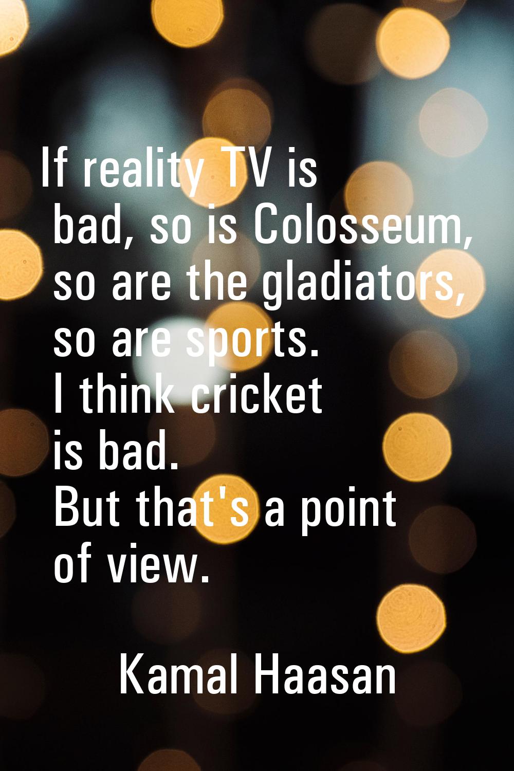 If reality TV is bad, so is Colosseum, so are the gladiators, so are sports. I think cricket is bad