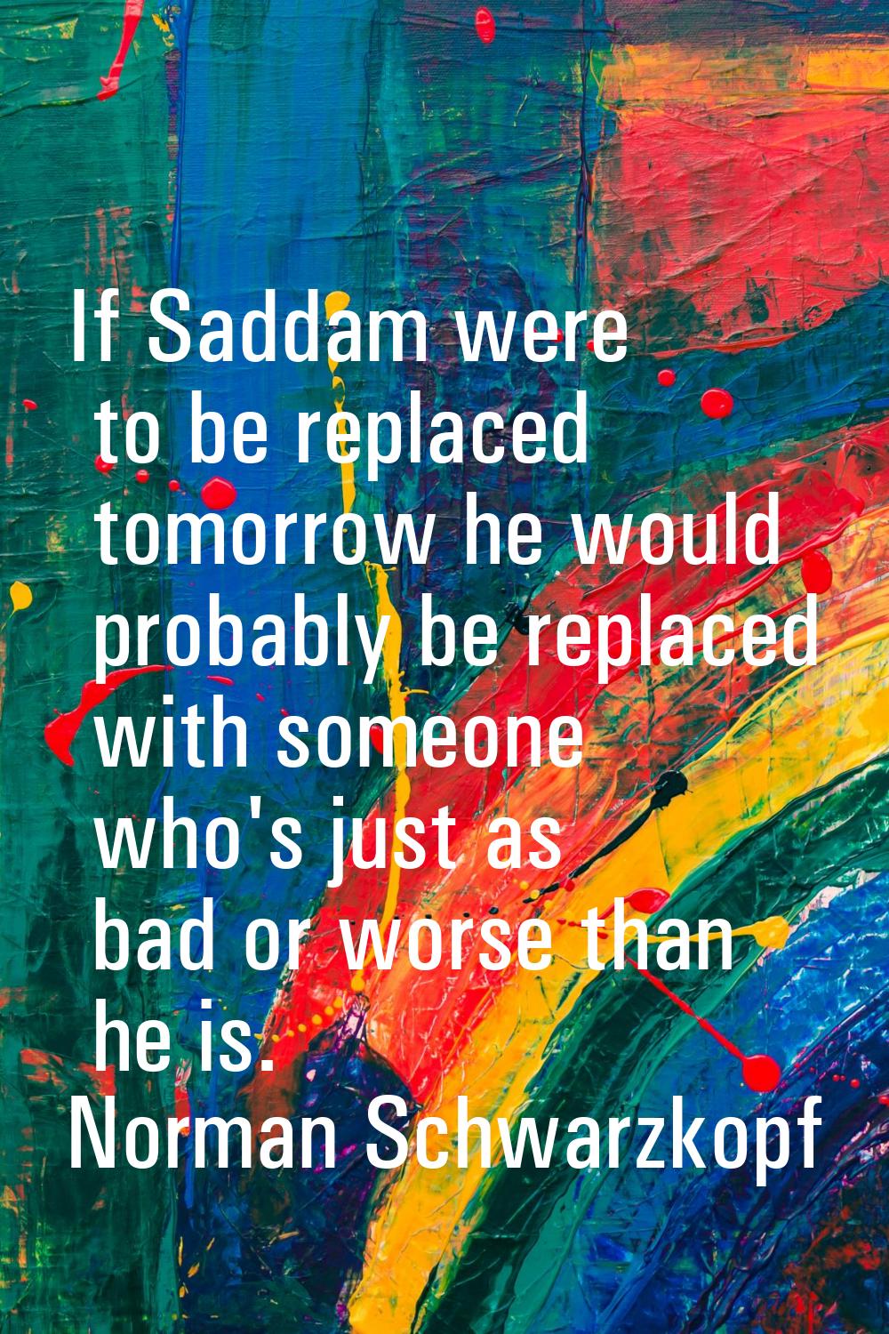 If Saddam were to be replaced tomorrow he would probably be replaced with someone who's just as bad