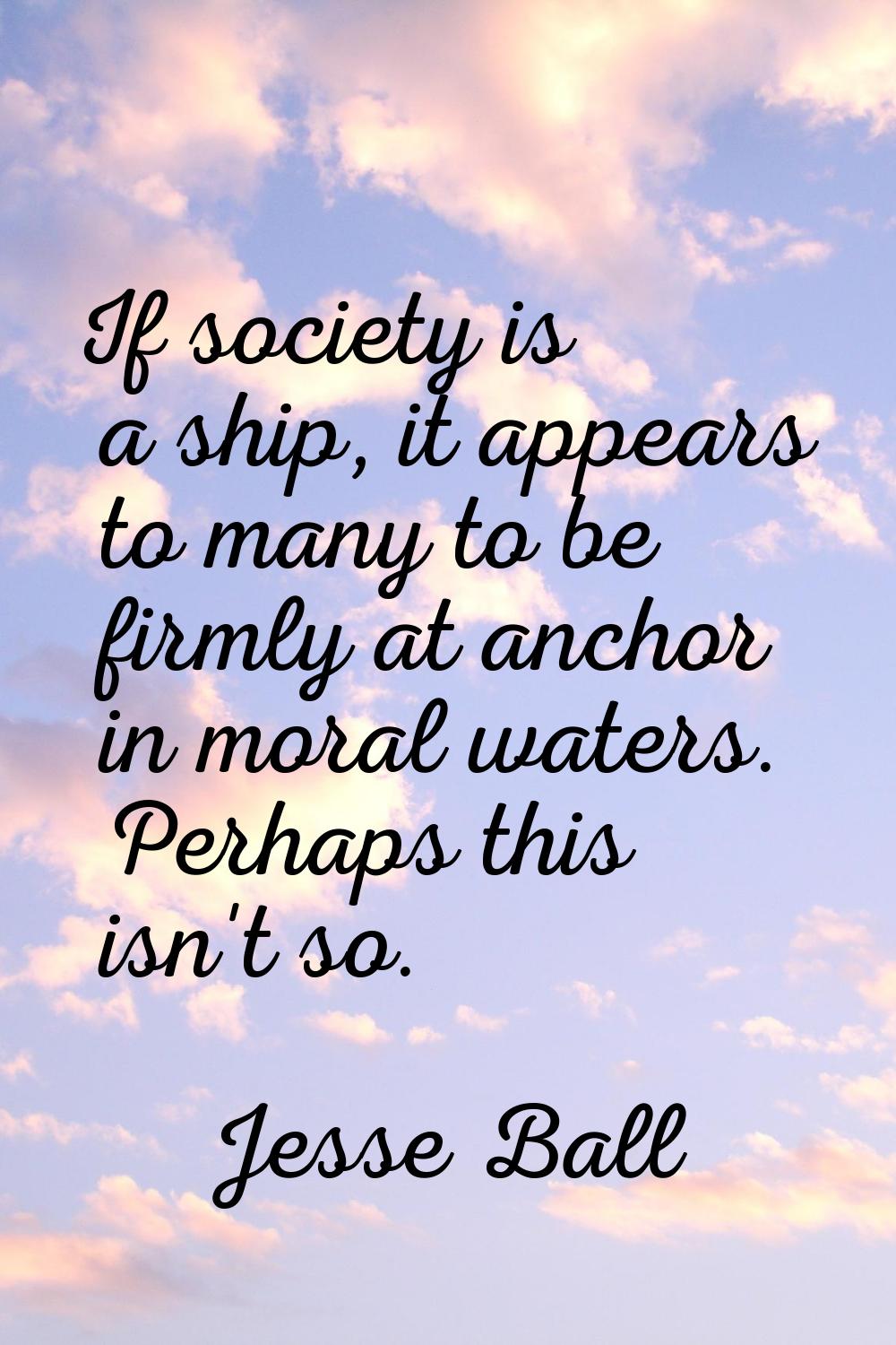 If society is a ship, it appears to many to be firmly at anchor in moral waters. Perhaps this isn't