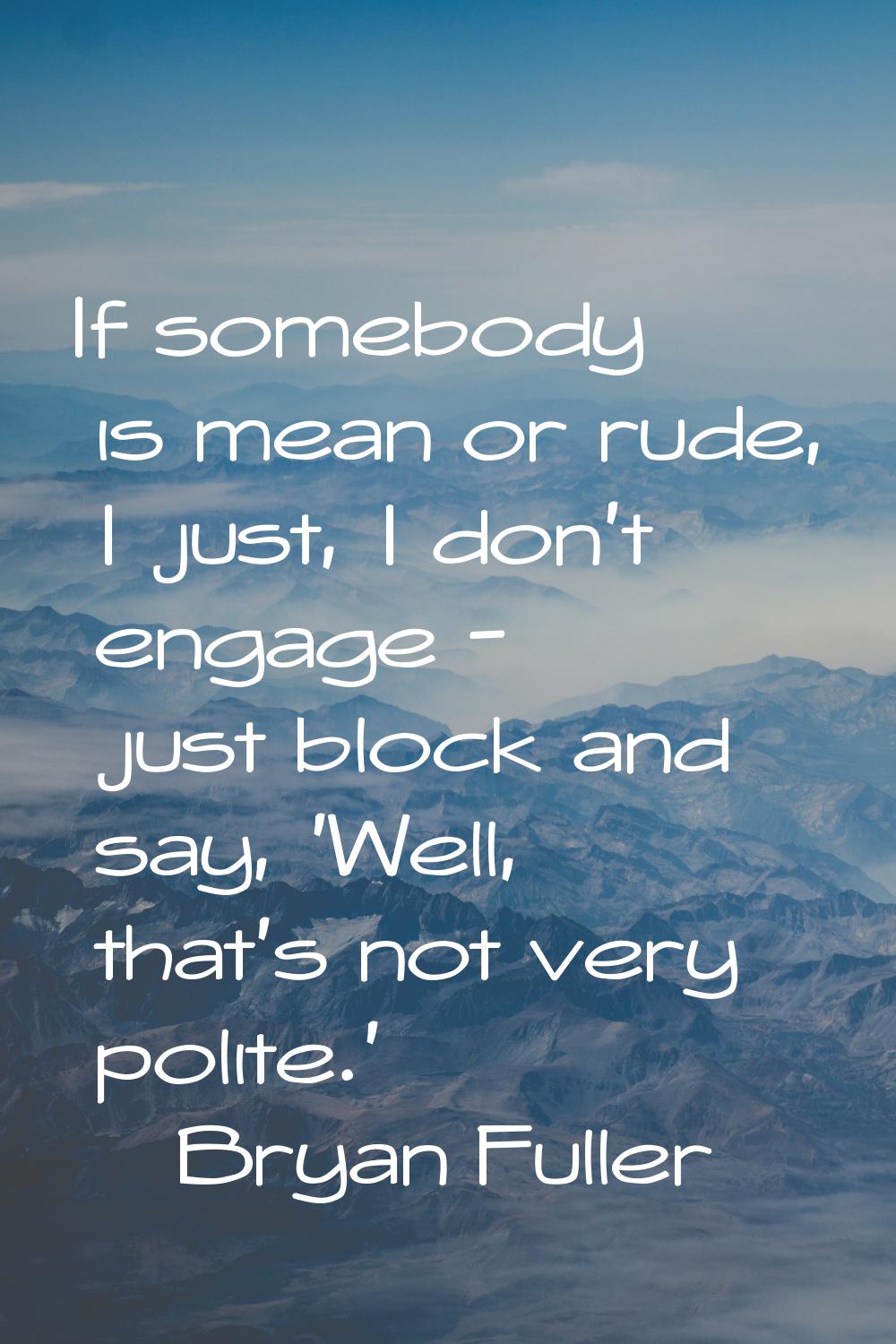 If somebody is mean or rude, I just, I don't engage - just block and say, 'Well, that's not very po
