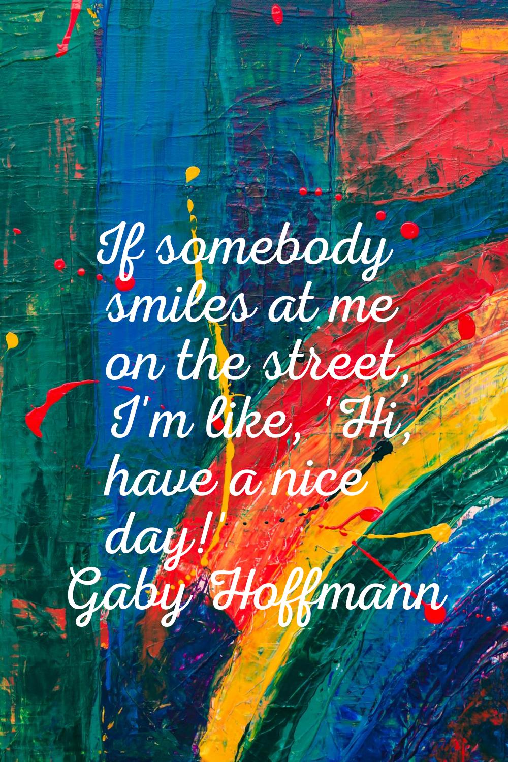 If somebody smiles at me on the street, I'm like, 'Hi, have a nice day!'