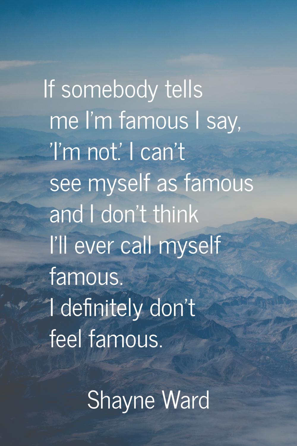 If somebody tells me I'm famous I say, 'I'm not.' I can't see myself as famous and I don't think I'