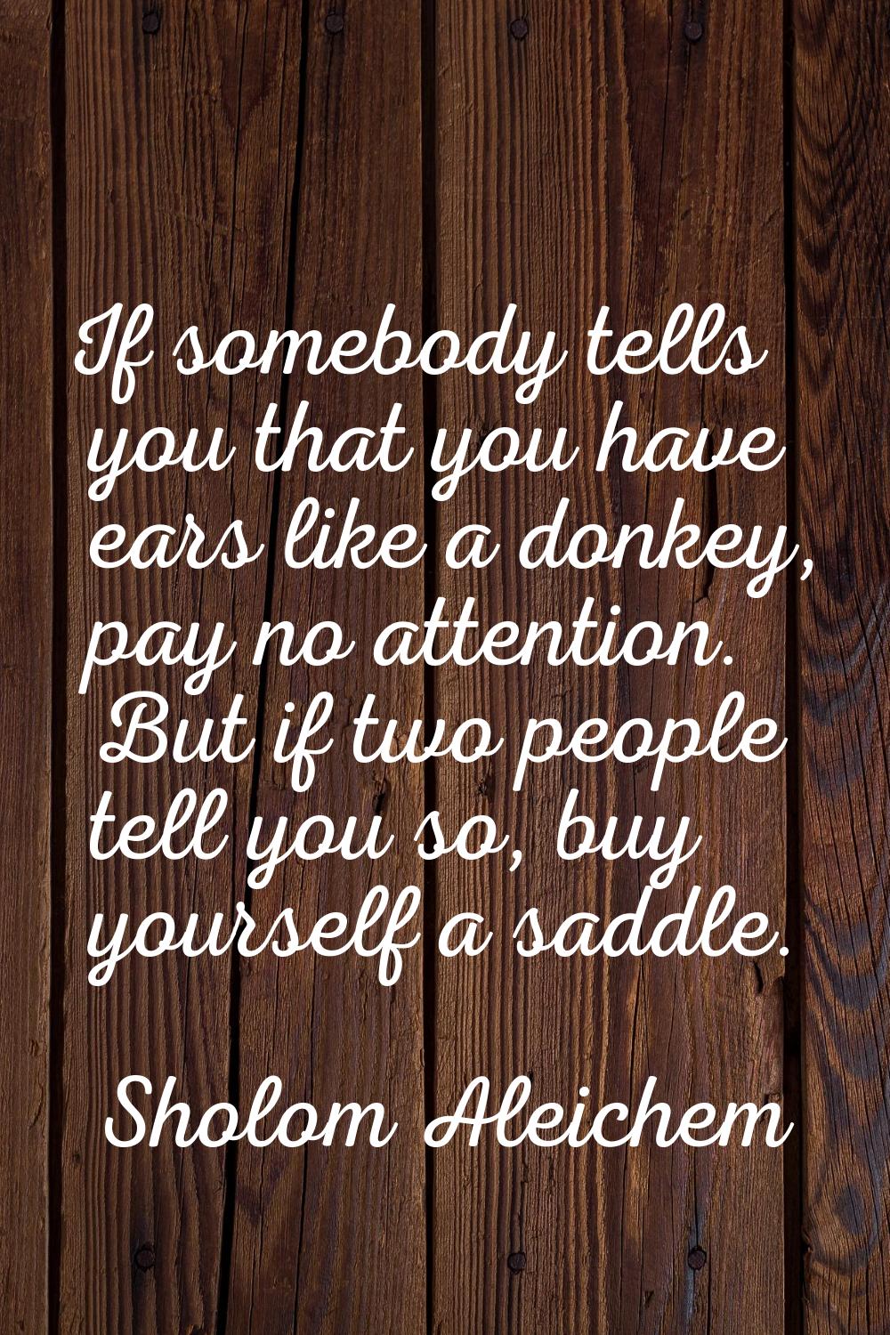 If somebody tells you that you have ears like a donkey, pay no attention. But if two people tell yo