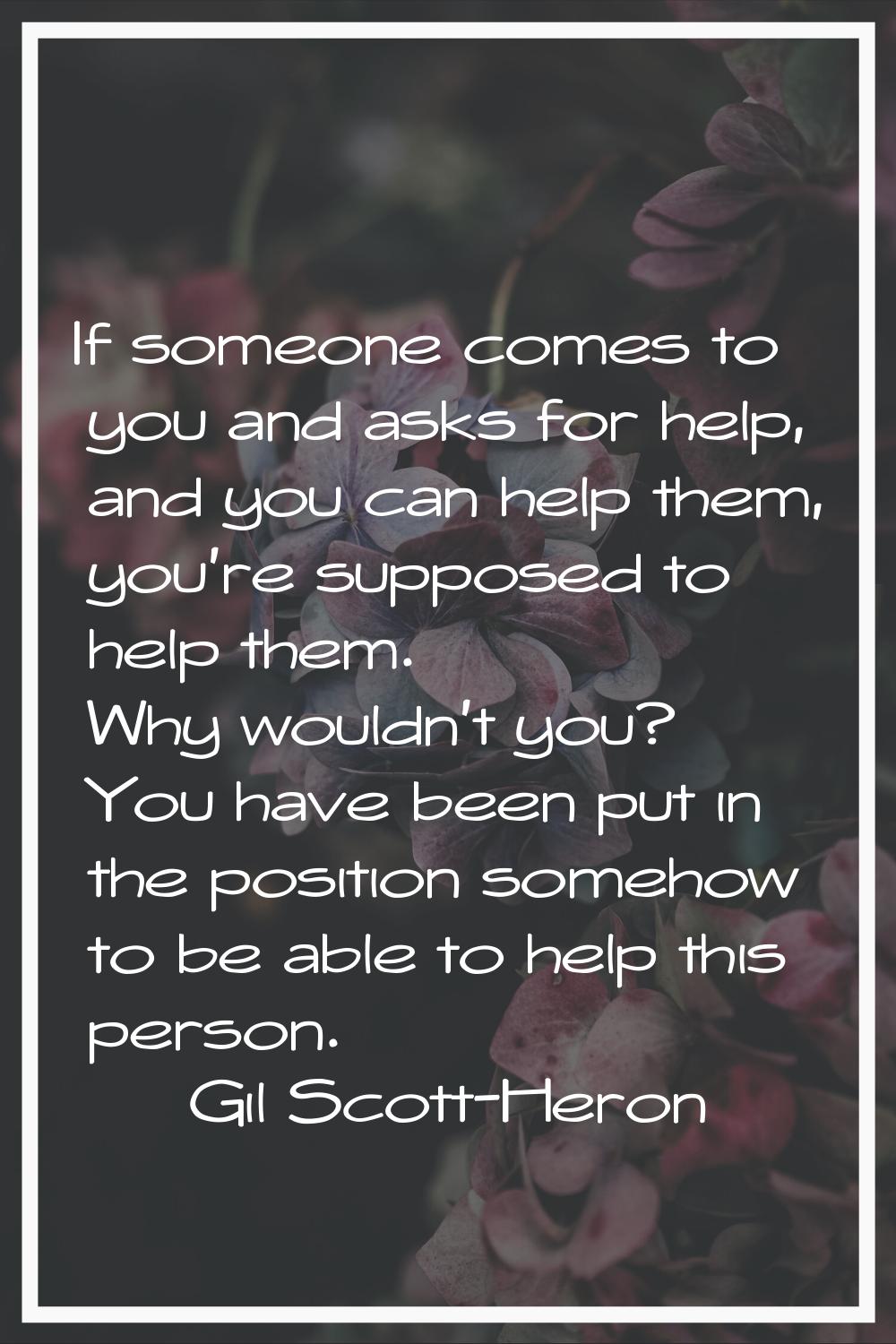 If someone comes to you and asks for help, and you can help them, you're supposed to help them. Why