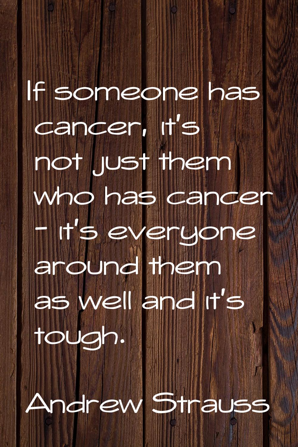 If someone has cancer, it's not just them who has cancer - it's everyone around them as well and it