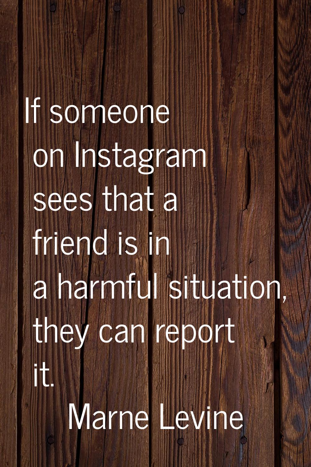 If someone on Instagram sees that a friend is in a harmful situation, they can report it.