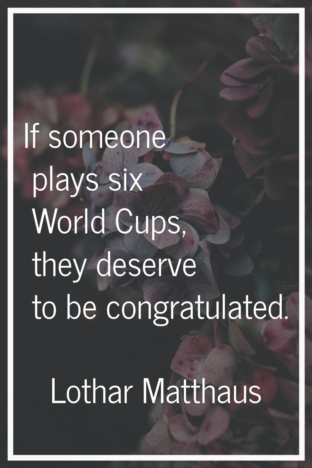 If someone plays six World Cups, they deserve to be congratulated.