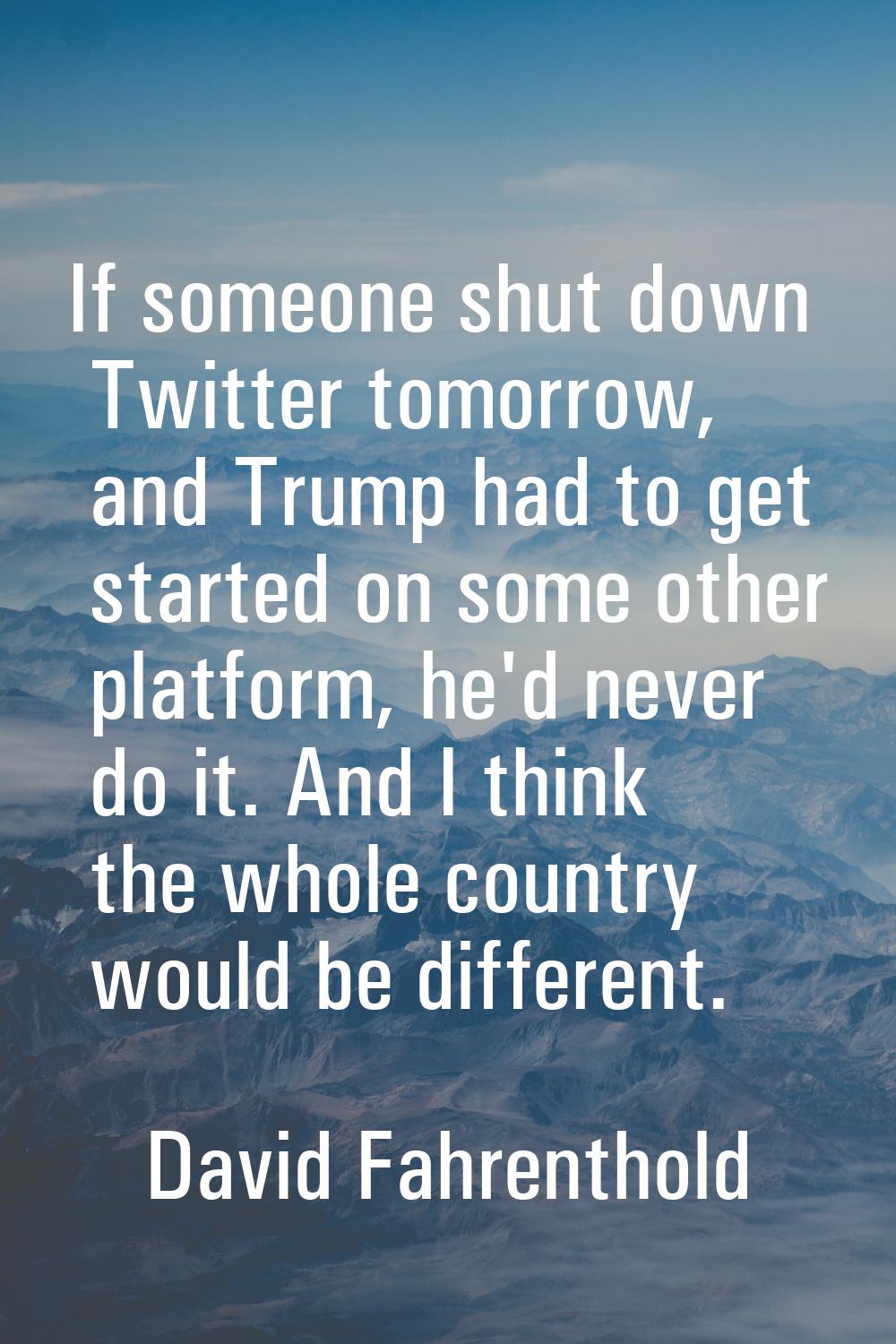 If someone shut down Twitter tomorrow, and Trump had to get started on some other platform, he'd ne