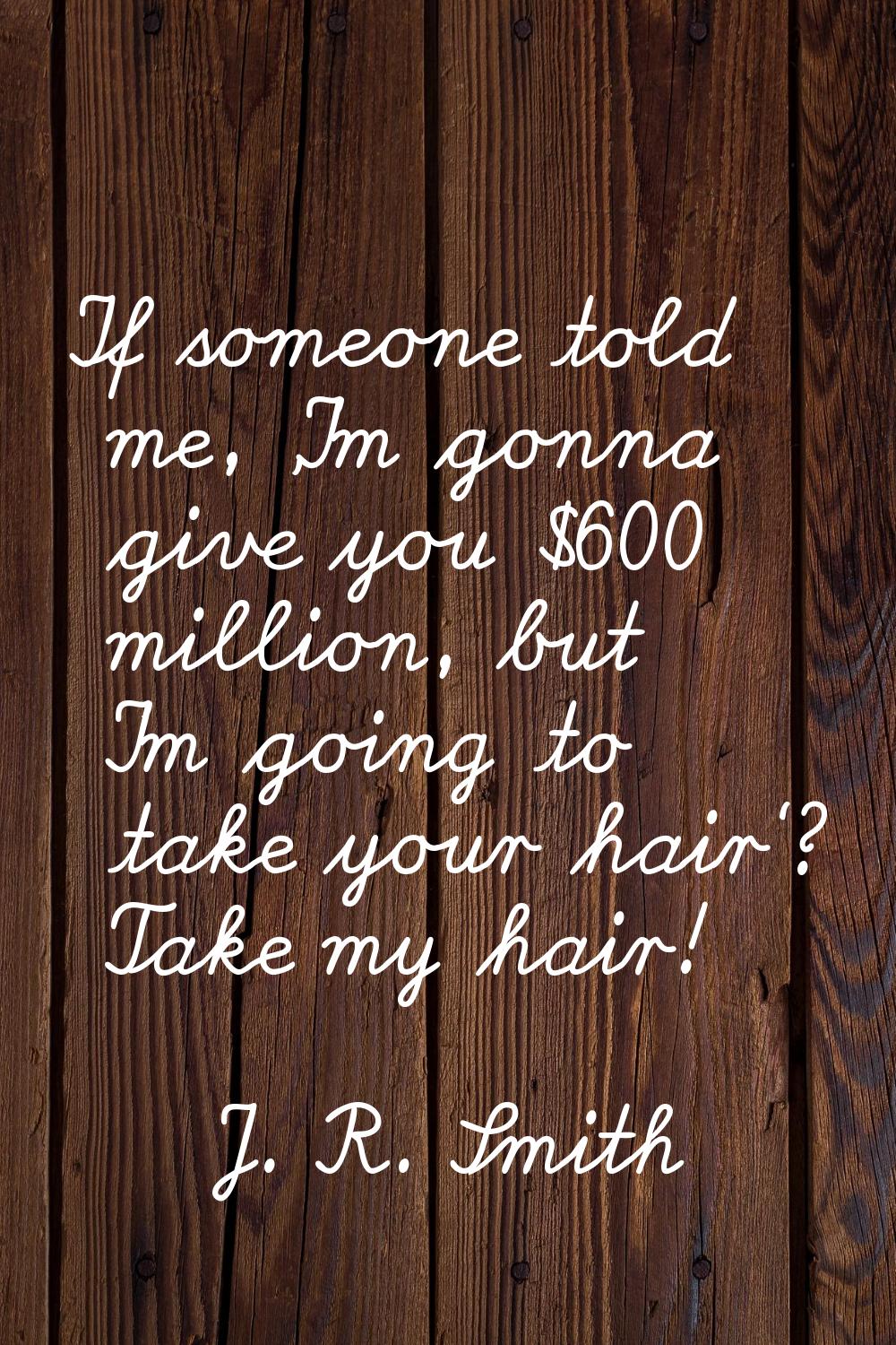 If someone told me, 'I'm gonna give you $600 million, but I'm going to take your hair'? Take my hai