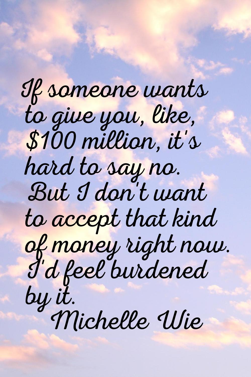 If someone wants to give you, like, $100 million, it's hard to say no. But I don't want to accept t