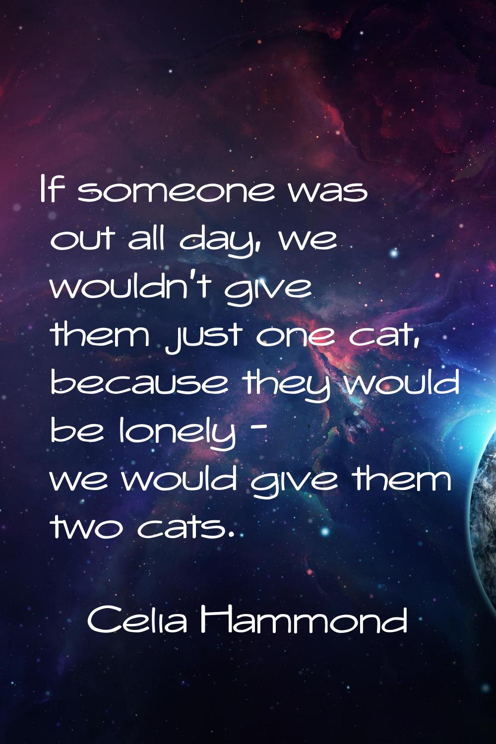 If someone was out all day, we wouldn't give them just one cat, because they would be lonely - we w