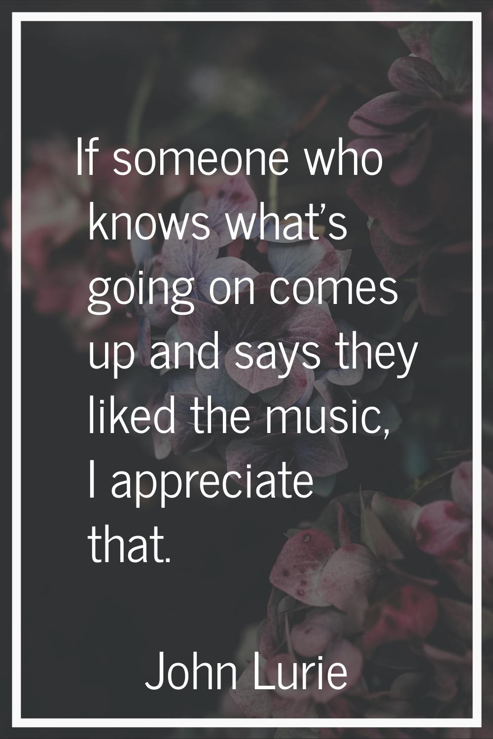 If someone who knows what's going on comes up and says they liked the music, I appreciate that.