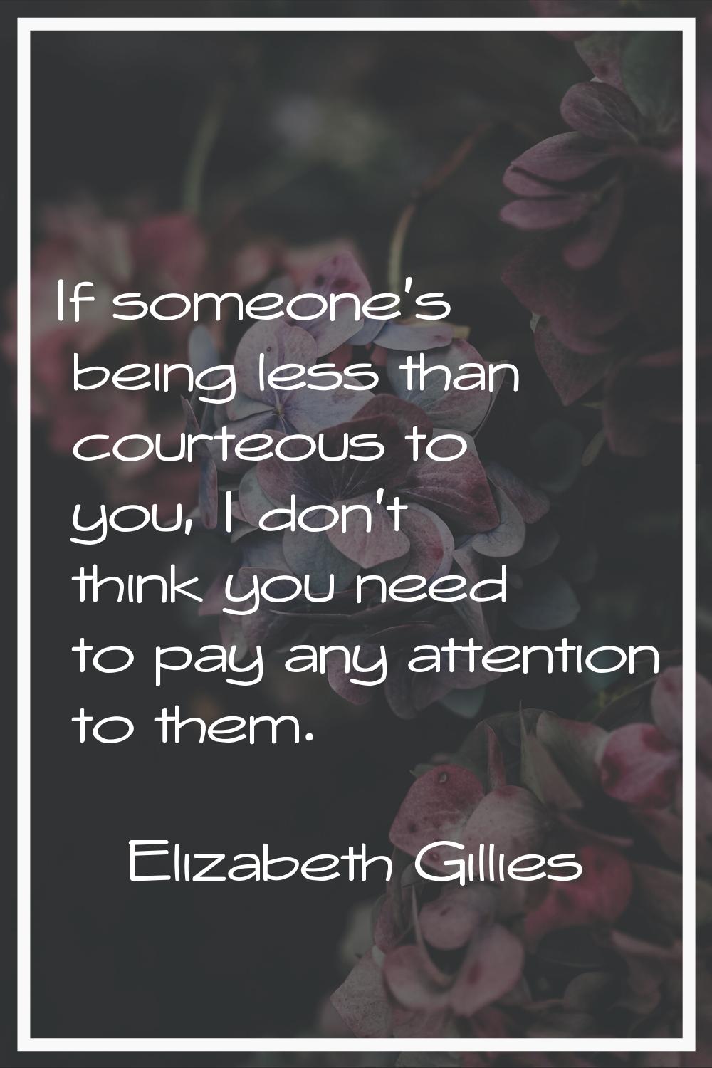 If someone's being less than courteous to you, I don't think you need to pay any attention to them.