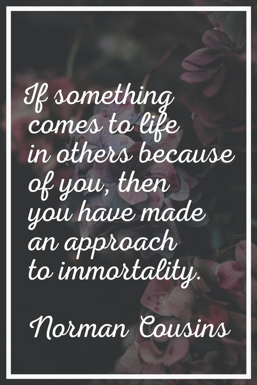 If something comes to life in others because of you, then you have made an approach to immortality.