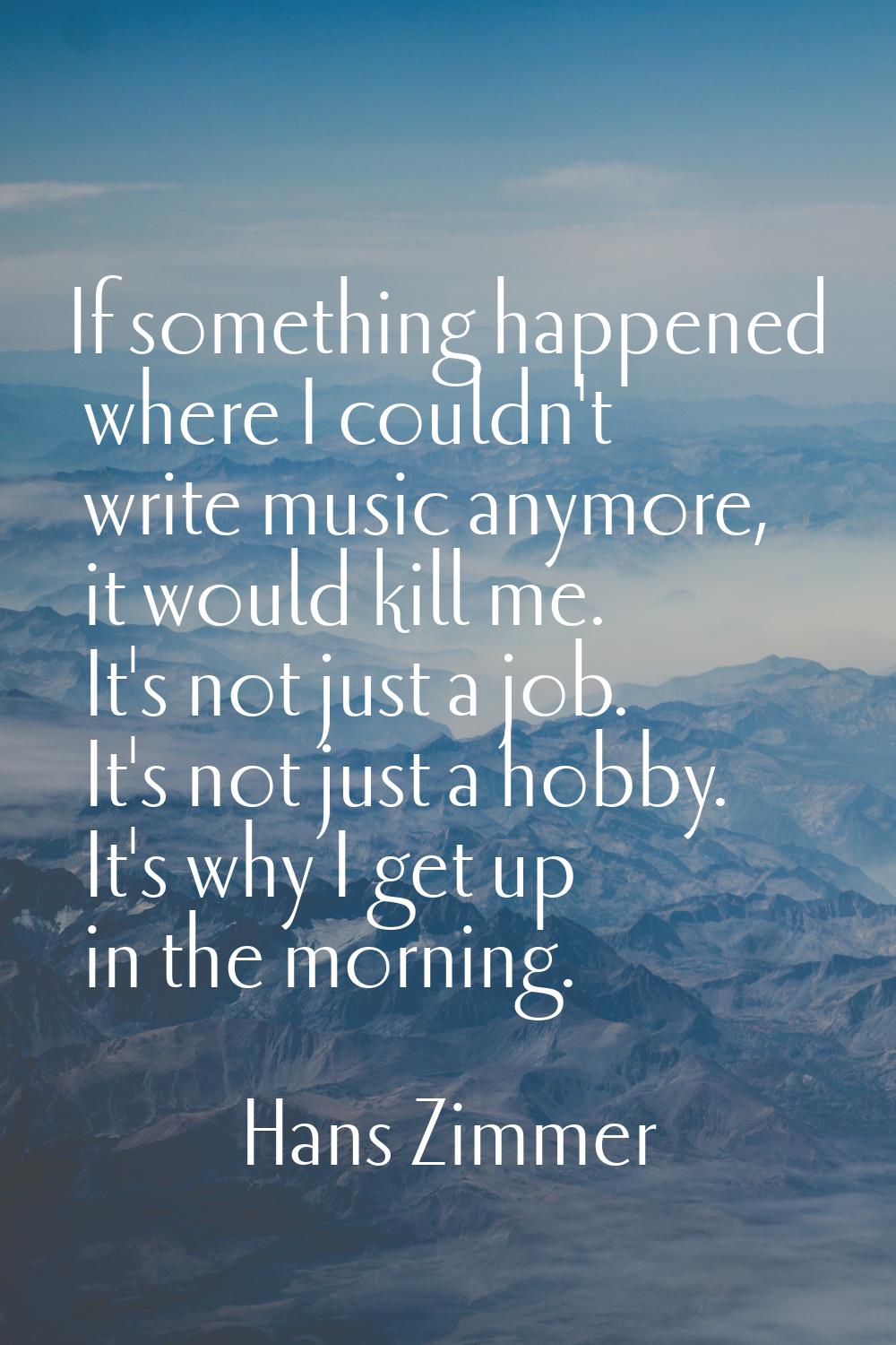 If something happened where I couldn't write music anymore, it would kill me. It's not just a job. 