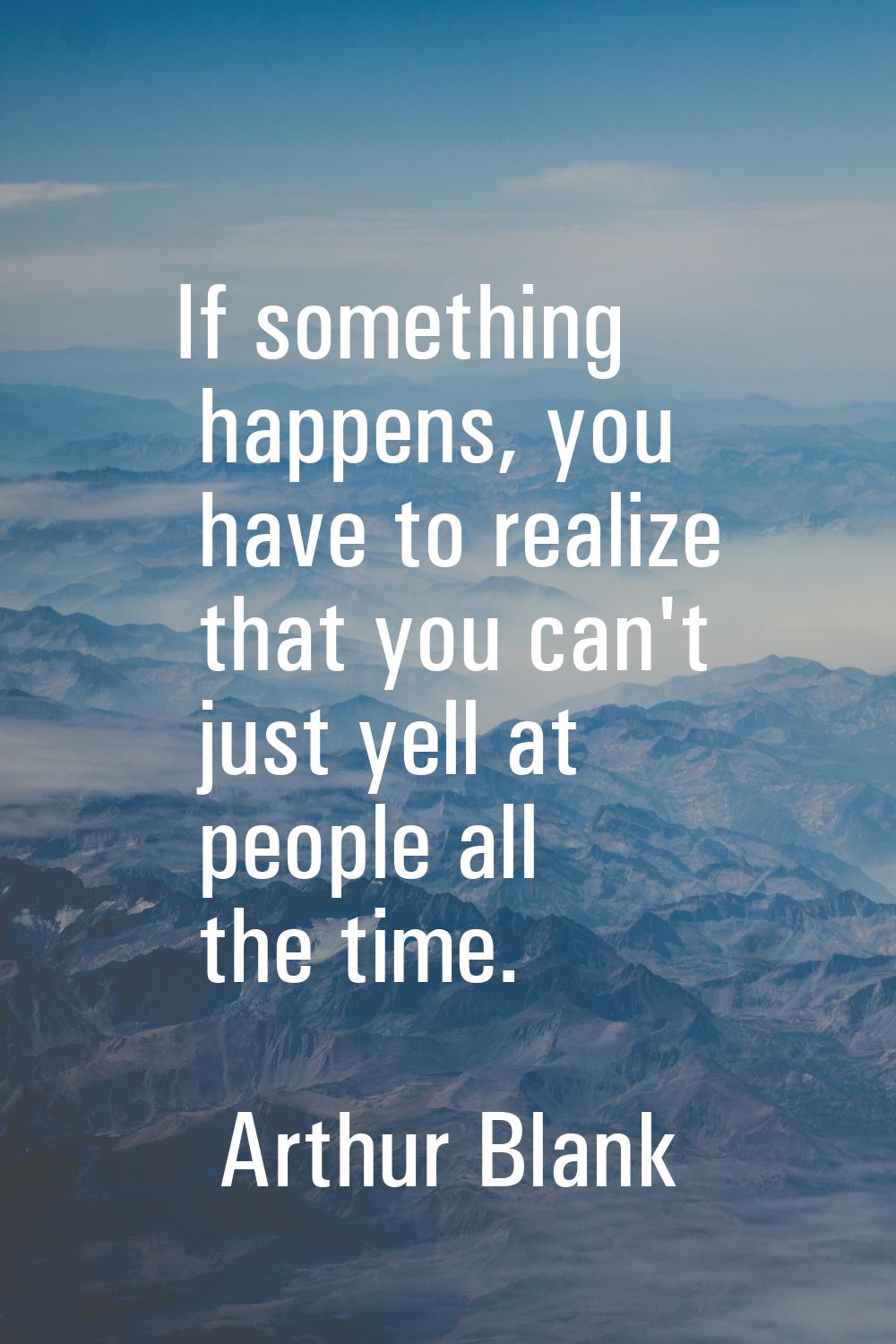 If something happens, you have to realize that you can't just yell at people all the time.