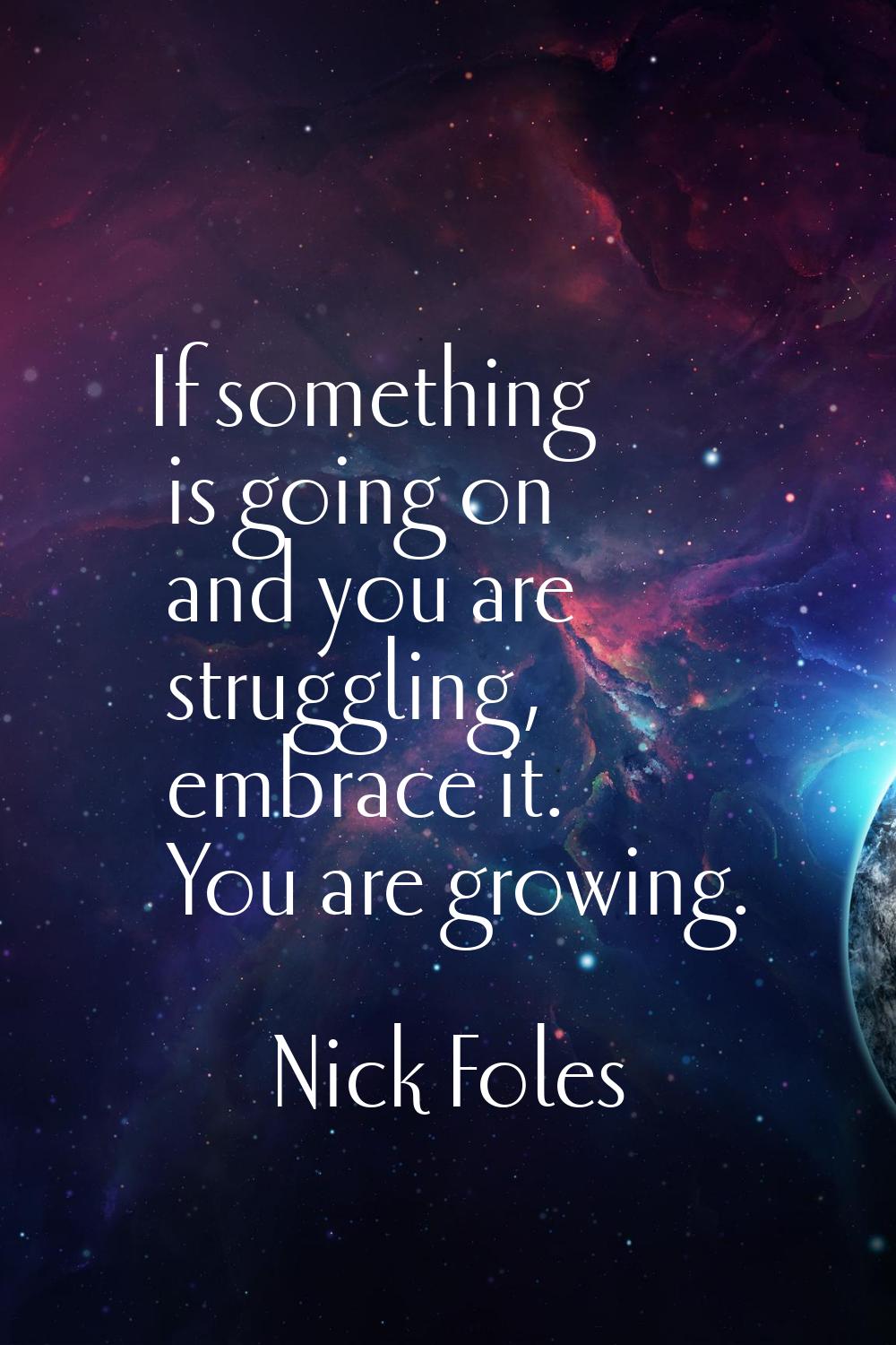 If something is going on and you are struggling, embrace it. You are growing.